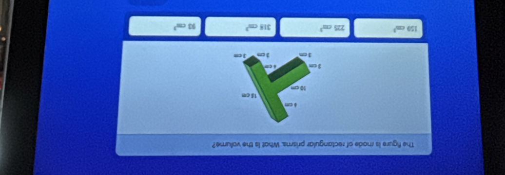 The figure is rode of rectangular prisms. What is the volume?
6 c
15 cm
10 cm
3 cm δ cm
3 cm 3cm 3 cm
150cm^3 225cm^3 318cm^3 93cm^3