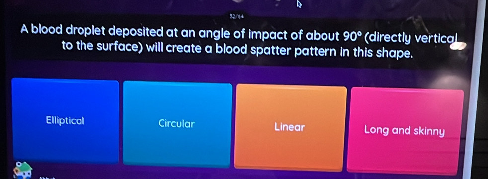 32/64
A blood droplet deposited at an angle of impact of about 90° (directly vertical
to the surface) will create a blood spatter pattern in this shape.
Elliptical Circular Long and skinny
Linear