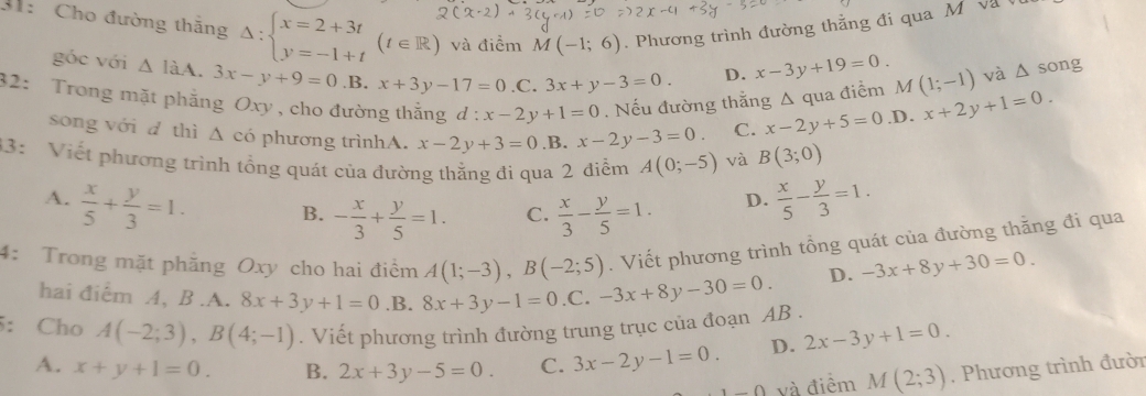 31:  Cho đường thắng Delta :beginarrayl x=2+3t y=-1+tendarray. (t∈ R) và điểm M(-1;6). Phương trình đường thằng đi qua M  V à 
góc với △ laA.3x-y+9=0 .B. x+3y-17=0 .C. 3x+y-3=0.
D. x-3y+19=0. và △ song
32: Trong mặt phẳng Oxy , cho đường thắng d:x-2y+1=0. Nếu đường thắng Δ qua điểm M(1;-1) x+2y+1=0.
song với d thì △ cd phương trìnhA. x-2y+3=0 .B. x-2y-3=0. C. x-2y+5=0.D.
33: Viết phương trình tổng quát của đường thằng đi qua 2 điễm A(0;-5) và B(3;0)
A.  x/5 + y/3 =1. B. - x/3 + y/5 =1. C.  x/3 - y/5 =1.
D.  x/5 - y/3 =1. . Viết phương trình tổng quát của đường thăng đi qua
4: Trong mặt phẳng Oxy cho hai điểm A(1;-3),B(-2;5) -3x+8y-30=0. D. -3x+8y+30=0.
hai điểm A, B .A. 8x+3y+1=0.B.8x+3y-1=0 .C.
5: Cho A(-2;3),B(4;-1). Viết phương trình đường trung trục của đoạn AB .
A. x+y+1=0. B. 2x+3y-5=0. C. 3x-2y-1=0. D. 2x-3y+1=0.
1-0 và điểm M(2;3). Phương trình đười