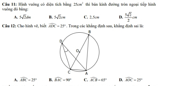 Hình vuông có diện tích bằng 25cm^2 thì bán kính đường tròn ngoại tiếp hình
vuông đó bằng:
A. 5sqrt(2)dm B. 5sqrt(2)cm C. 2,5cm D.  5sqrt(2)/2 cm
Câu 12: Cho hình vẽ, biết widehat ADC=25°. Trong các khăng định sau, khăng định sai là:
A. widehat ABC=25° B. widehat BAC=90° C. widehat ACB=65° D. widehat AOC=25°
-