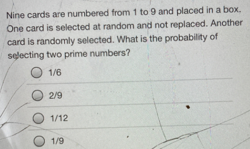 Nine cards are numbered from 1 to 9 and placed in a box.
One card is selected at random and not replaced. Another
card is randomly selected. What is the probability of
selecting two prime numbers?
1/6
2/9
1/12
1/9