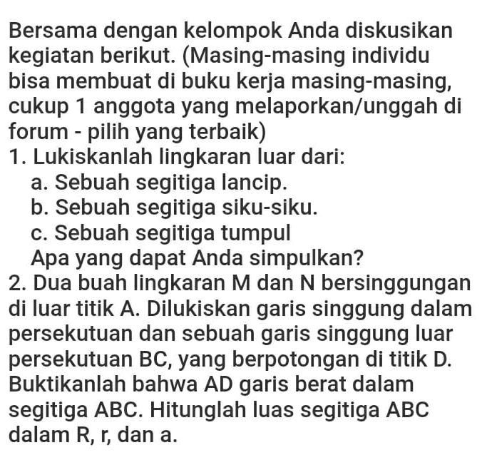 Bersama dengan kelompok Anda diskusikan 
kegiatan berikut. (Masing-masing individu 
bisa membuat di buku kerja masing-masing, 
cukup 1 anggota yang melaporkan/unggah di 
forum - pilih yang terbaik) 
1. Lukiskanlah lingkaran luar dari: 
a. Sebuah segitiga lancip. 
b. Sebuah segitiga siku-siku. 
c. Sebuah segitiga tumpul 
Apa yang dapat Anda simpulkan? 
2. Dua buah lingkaran M dan N bersinggungan 
di luar titik A. Dilukiskan garis singgung dalam 
persekutuan dan sebuah garis singgung luar 
persekutuan BC, yang berpotongan di titik D. 
Buktikanlah bahwa AD garis berat dalam 
segitiga ABC. Hitunglah luas segitiga ABC
dalam R, r, dan a.