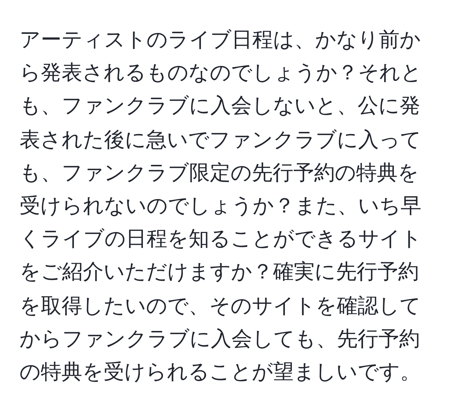 アーティストのライブ日程は、かなり前から発表されるものなのでしょうか？それとも、ファンクラブに入会しないと、公に発表された後に急いでファンクラブに入っても、ファンクラブ限定の先行予約の特典を受けられないのでしょうか？また、いち早くライブの日程を知ることができるサイトをご紹介いただけますか？確実に先行予約を取得したいので、そのサイトを確認してからファンクラブに入会しても、先行予約の特典を受けられることが望ましいです。