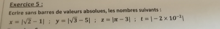 Ecrire sans barres de valeurs absolues, les nombres suivants :
x=|sqrt(2)-1|; y=|sqrt(3)-5|; z=|π -3|; t=|-2* 10^(-2)|