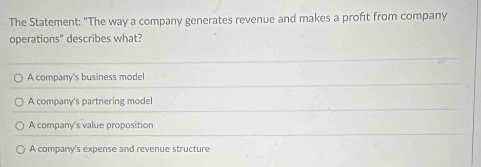 The Statement: "The way a company generates revenue and makes a profit from company
operations" describes what?
A company's business model
A company's partnering model
A company's value proposition
A company's expense and revenue structure