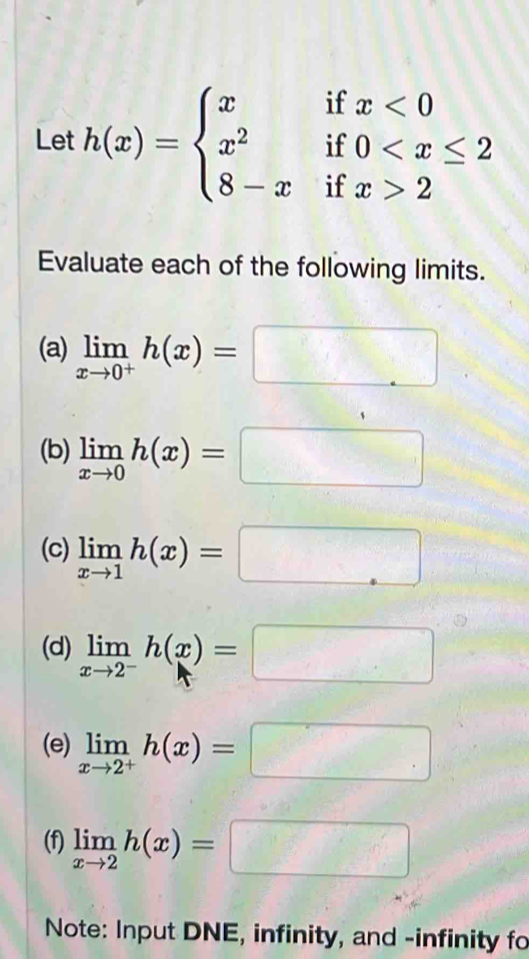 Let h(x)=beginarrayl xifx<0 x^2if0 2endarray.
Evaluate each of the following limits. 
(a) limlimits _xto 0^+h(x)=□
(b) limlimits _xto 0h(x)=□
(c) limlimits _xto 1h(x)=□
(d) limlimits _xto 2^-h(x)=□
(e) limlimits _xto 2^+h(x)=□
(f) limlimits _xto 2h(x)=□
Note: Input DNE, infinity, and -infinity fo