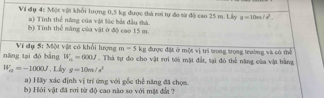 Ví dụ 4: Một vật khối lượng 0,5 kg được thả rơi tự do từ độ cao 25 m. Lấy g=10m/s^2. 
a) Tính thế năng của vật lúc bắt đầu thả. 
b) Tính thế năng của vật ở độ cao 15 m. 
Ví dụ 5: Một vật có khối lượng m=5kg được đặt ở một vị trí trong trọng trường và có thế 
năng tại đó bằng W_t1=600J. Thả tự do cho vật rơi tới mặt đất, tại đó thế năng của vật bằng
W_t2=-1000J. Lấy g=10m/s^2
a) Hãy xác định vị trí ứng với gốc thế năng đã chọn. 
b) Hỏi vật đã rơi từ độ cao nào so với mặt đất ?