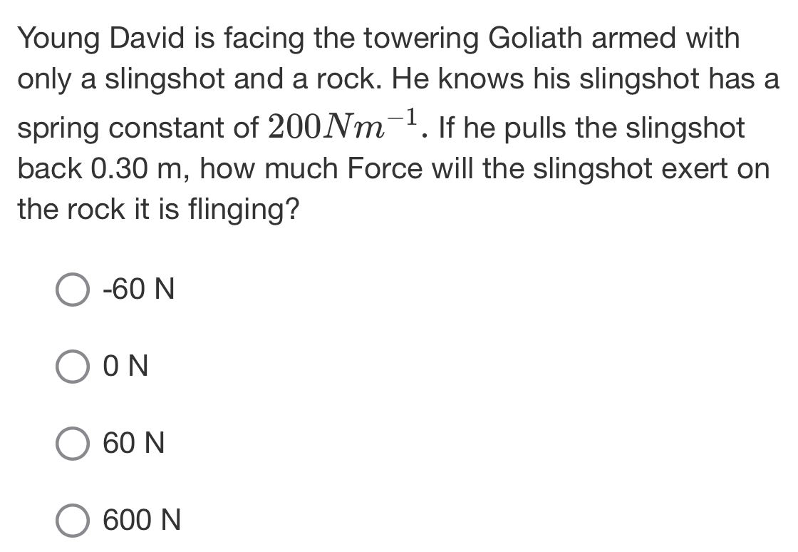 Young David is facing the towering Goliath armed with
only a slingshot and a rock. He knows his slingshot has a
spring constant of 200Nm^(-1). If he pulls the slingshot
back 0.30 m, how much Force will the slingshot exert on
the rock it is flinging?
-60 N
0 N
60 N
600 N