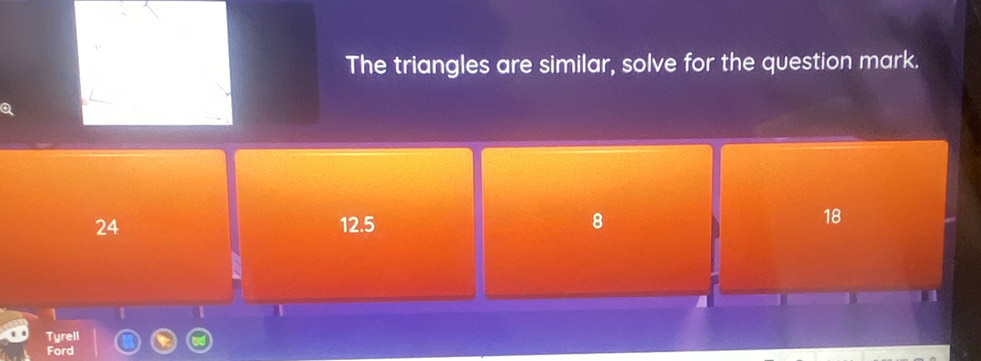 The triangles are similar, solve for the question mark.
24 12.5 8
18
1
T
Tyrell
Ford