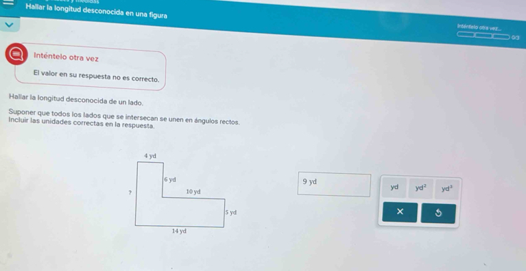 Hallar la longitud desconocida en una figura —— (/3 
Intentelo otra vez.... 
Inténtelo otra vez 
El valor en su respuesta no es correcto. 
Hallar la longitud desconocida de un lado. 
Suponer que todos los lados que se intersecan se unen en ángulos rectos. 
Incluir las unidades correctas en la respuesta.
9 yd
yd yd^2
yd^3