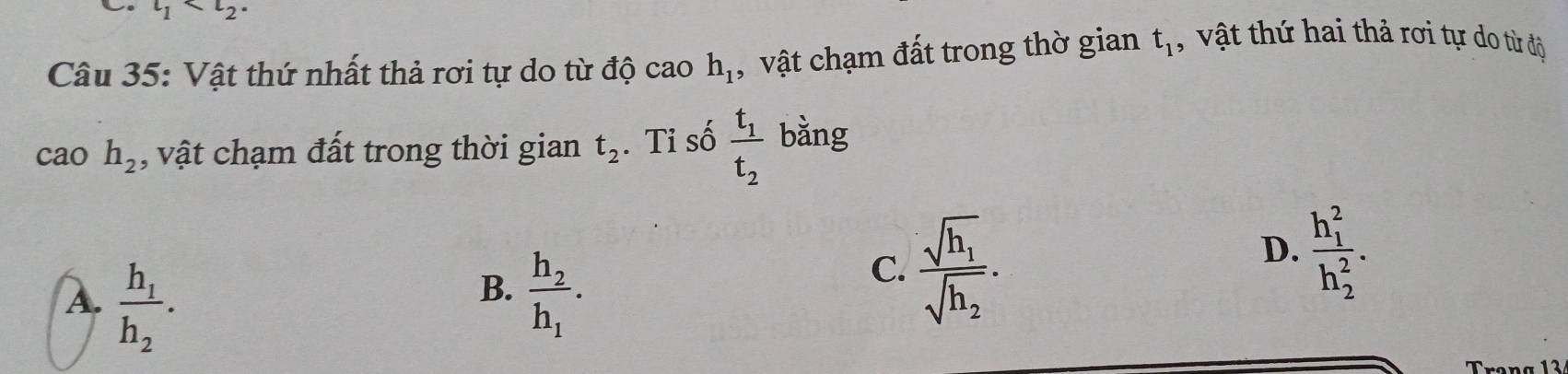 t_1
Câu 35: Vật thứ nhất thả rơi tự do từ độ cao h_1 , vật chạm đất trong thờ gian t_1 , vậ t thứ hai thả rơi tự do từ độ
cao h_2 , vật chạm đất trong thời gian t_2. Tỉ số frac t_1t_2 bằng
D. frac (h_1)^2(h_2)^2.
B.
A. frac h_1h_2. frac h_2h_1.
C. frac sqrt(h_1)sqrt(h_2).