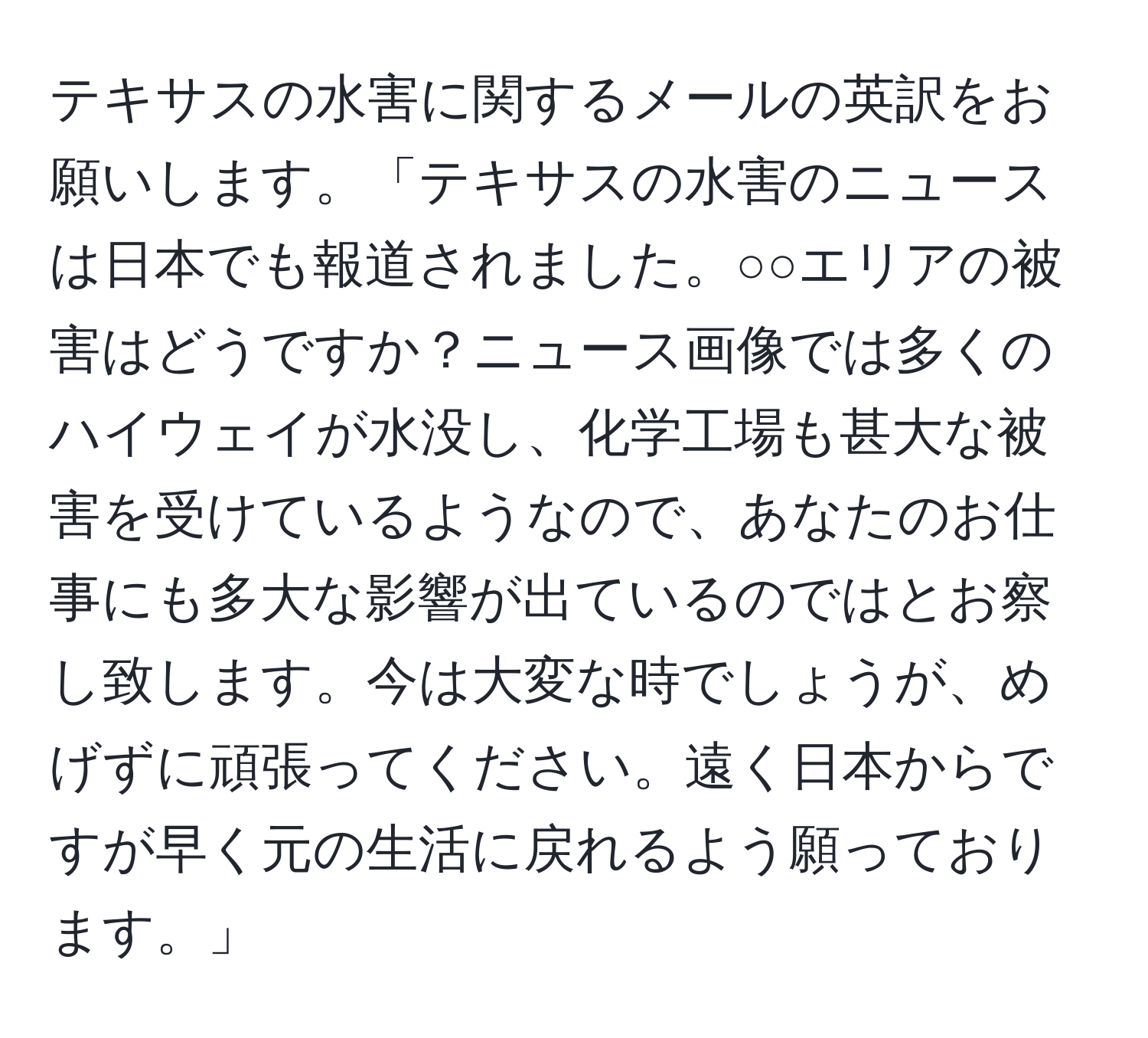 テキサスの水害に関するメールの英訳をお願いします。「テキサスの水害のニュースは日本でも報道されました。○○エリアの被害はどうですか？ニュース画像では多くのハイウェイが水没し、化学工場も甚大な被害を受けているようなので、あなたのお仕事にも多大な影響が出ているのではとお察し致します。今は大変な時でしょうが、めげずに頑張ってください。遠く日本からですが早く元の生活に戻れるよう願っております。」