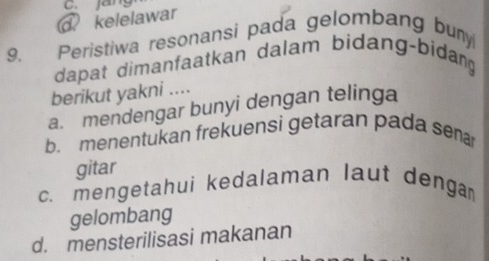 jang
kelelawar
9. Peristiwa resonansi pada gelombang buny
dapat dimanfaatkan dalam bidang-bidang
berikut yakni ....
a. mendengar bunyi dengan telinga
b. menentukan frekuensi getaran pada sena
gitar
c. mengetahui kedalaman laut denga
gelombang
d. mensterilisasi makanan