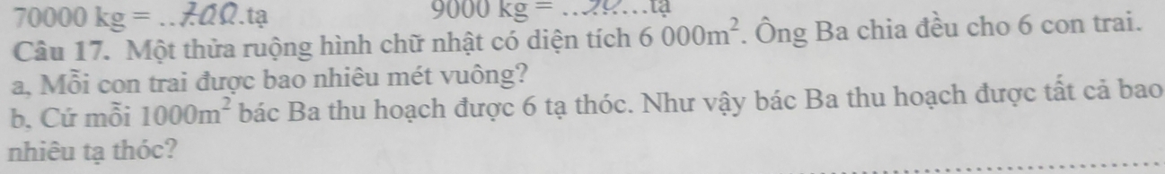 70000kg=.tạ 9000kg=
Câu 17. Một thửa ruộng hình chữ nhật có diện tích 6000m^2. Ông Ba chia đều cho 6 con trai. 
a, Mỗi con trai được bao nhiêu mét vuông? 
b. Cứ mỗi 1000m^2 bác Ba thu hoạch được 6 tạ thóc. Như vậy bác Ba thu hoạch được tất cả bao 
nhiêu tạ thóc?