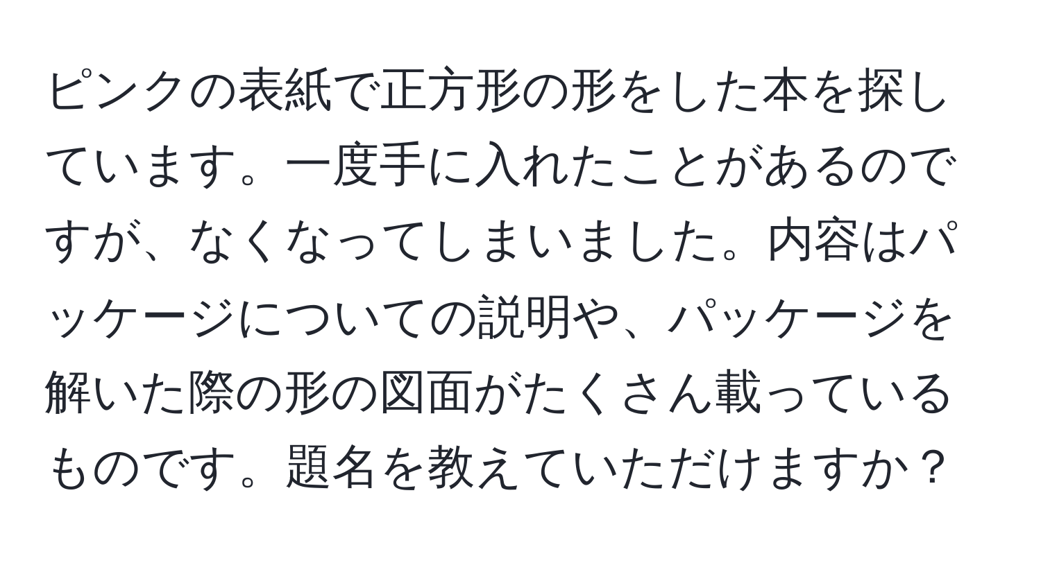 ピンクの表紙で正方形の形をした本を探しています。一度手に入れたことがあるのですが、なくなってしまいました。内容はパッケージについての説明や、パッケージを解いた際の形の図面がたくさん載っているものです。題名を教えていただけますか？