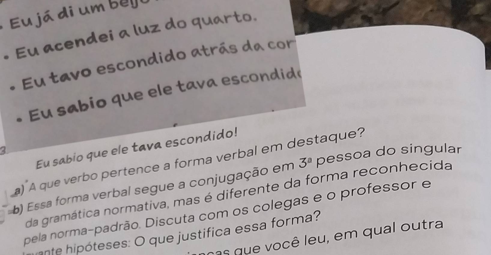 Eu já di um b e y 
Eu acendei a luz do quarto. 
Eu tavo escondido atrás da cor 
Eu sabio que ele tava escondid 
Eu sabio que ele tava escondido! 
3 
a) A que verbo pertence a forma verbal em destaque? 
b) Essa forma verbal segue a conjugação em 3^a pessoa do singular 
da gramática normativa, mas é diferente da forma reconhecida 
pela norma-padrão. Discuta com os colegas e o professor e 
C nte ó eses o que ustifica essa orm 
a s ê e u em q ua utra