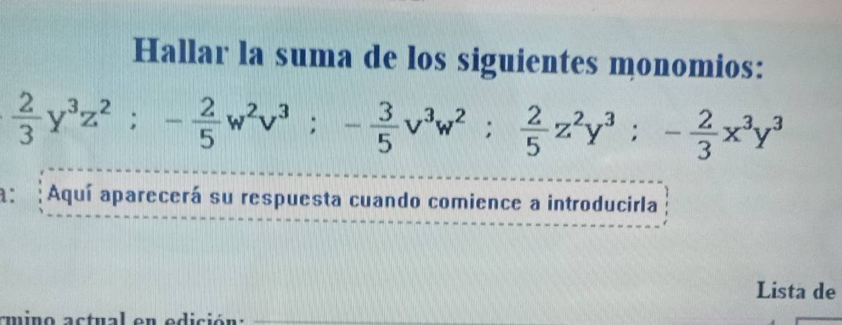 Hallar la suma de los siguientes monomios:
 2/3 y^3z^2; - 2/5 w^2v^3; - 3/5 v^3w^2;  2/5 z^2y^3; - 2/3 x^3y^3
a: : Aquí aparecerá su respuesta cuando comience a introducirla 
Lista de 
amino actual en edición:_