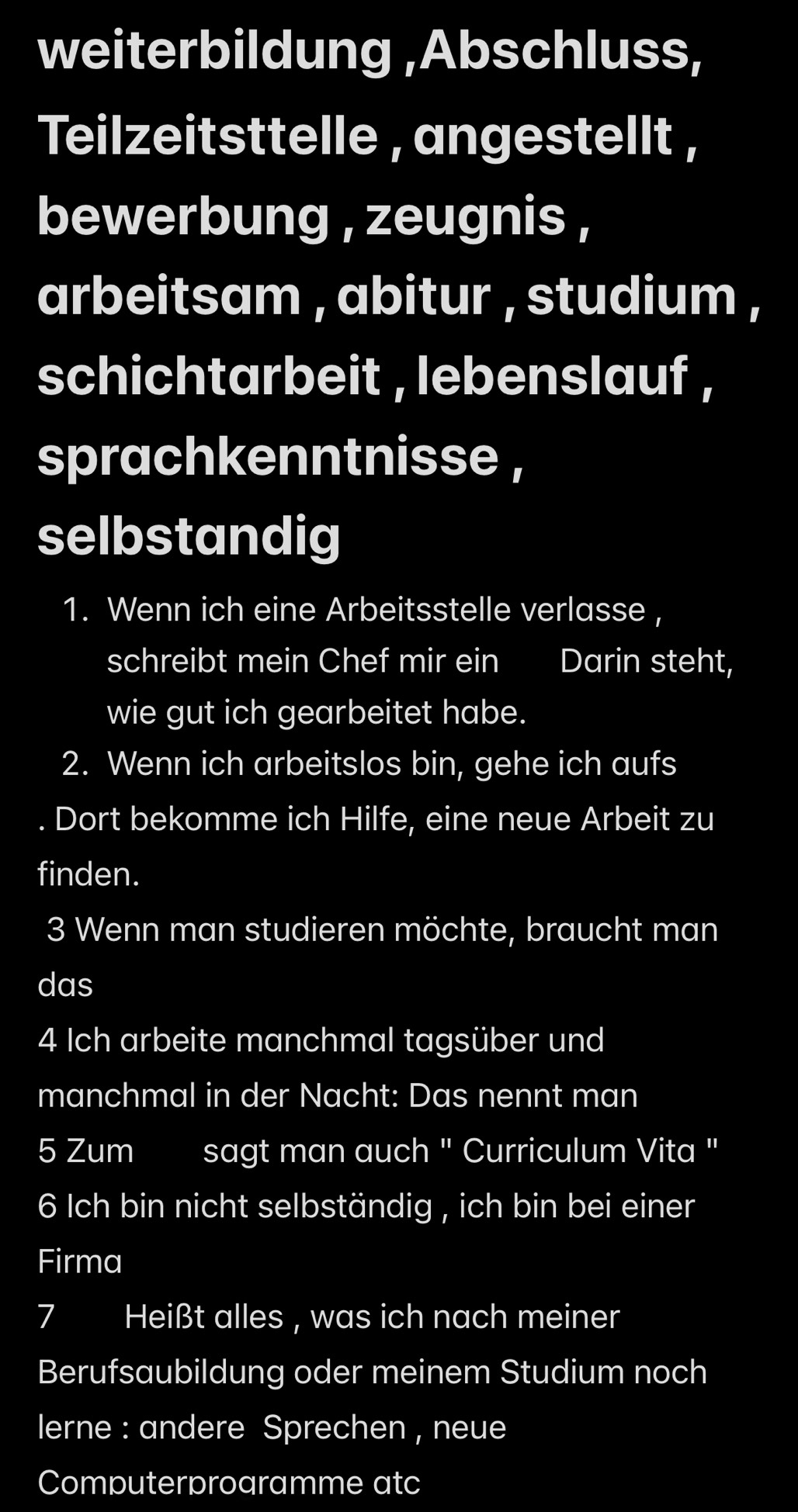 weiterbildung ,Abschluss, 
Teilzeitsttelle , angestellt , 
bewerbung , zeugnis , 
arbeitsam , abitur , studium , 
schichtarbeit , lebenslauf , 
sprachkenntnisse , 
selbstandig 
1. Wenn ich eine Arbeitsstelle verlasse , 
schreibt mein Chef mir ein Darin steht, 
wie gut ich gearbeitet habe. 
2. Wenn ich arbeitslos bin, gehe ich aufs 
Dort bekomme ich Hilfe, eine neue Arbeit zu 
finden. 
3 Wenn man studieren möchte, braucht man 
das 
4 Ich arbeite manchmal tagsüber und 
manchmal in der Nacht: Das nennt man 
5 Zum sagt man auch " Curriculum Vita " 
6 Ich bin nicht selbständig , ich bin bei einer 
Firma 
7 Heißt alles , was ich nach meiner 
Berufsaubildung oder meinem Studium noch 
lerne : andere Sprechen , neue 
Computerprogramme atc