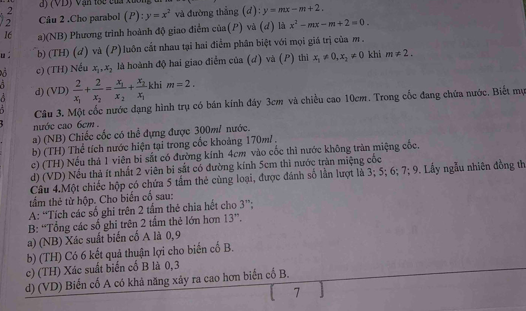 (VD) Vận tốc của xuc
2 Câu 2 .Cho parabol (P):y=x^2 và đường thẳng (d): y=mx-m+2.
16 a)(NB) Phương trình hoành độ giao điểm của(P) và (d) là x^2-mx-m+2=0.
uí b) (TH) (đ) và (P)luôn cắt nhau tại hai điểm phân biệt với mọi giá trị của m .
Đồ c) (TH) Nếu x_1,x_2 là hoành độ hai giao điểm của (d) và (P) thì x_1!= 0,x_2!= 0 khi m!= 2.
a
d) (VD) frac 2x_1+frac 2x_2=frac x_1x_2+frac x_2x_1kh im=2.
Câu 3. Một cốc nước dạng hình trụ có bán kính đáy 3cm và chiều cao 10cm. Trong cốc đang chứa nước. Biết mụ
nước cao 6cm .
a) (NB) Chiếc cốc có thể đựng được 300ml nước.
b) (TH) Thể tích nước hiện tại trong cốc khoảng 170ml .
c) (TH) Nếu thả 1 viên bi sắt có đường kính 4cm vào cốc thì nước không tràn miệng cốc.
d) (VD) Nếu thả ít nhất 2 viên bi sắt có đường kính 5cm thì nước tràn miệng cốc
Câu 4.Một chiếc hộp có chứa 5 tấm thẻ cùng loại, được đánh số lần lượt là 3; 5; 6; 7; 9. Lấy ngẫu nhiên đồng th
tấm thẻ từ hộp. Cho biến cố sau:
A: “Tích các số ghi trên 2 tấm thẻ chia hết cho 3''.
B: “Tổng các số ghi trên 2 tấm thẻ lớn hơn 13
a) (NB) Xác suất biến cố A là 0,9
b) (TH) Có 6 kết quả thuận lợi cho biến cố B.
c) (TH) Xác suất biến cố B là 0,3
d) (VD) Biến cố A có khả năng xảy ra cao hơn biến cố B.
(7