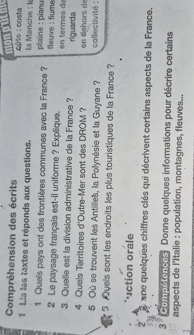 Compréhension des écrits 
monput 
côte : costa 
1 Lis les textes et réponds aux questions. la Manche : la 
1 Quels pays ont des frontières communes avec la France ? plaîne : pianu 
fleuve : fiume 
2 Le paysage français est-il uniforme ? Explique. 
en termes de 
3 Quelle est la division administrative de la France ? 
riguarda 
4 Quels Territoires d'Outre-Mer sont des DROM ? en dehors de 
5 Où se trouvent les Antilles, la Polynésie et la Guyane ? collectivité : 
5 Qyels sont les endroits les plus touristiques de la France ? 
*uction orale 
one quelqües chiffres clés qui décrivent certains aspects de la France. 
3 Compétences, Donne quelques informations pour décrire certains 
aspects de l'Italie : population, montagnes, fleuves...