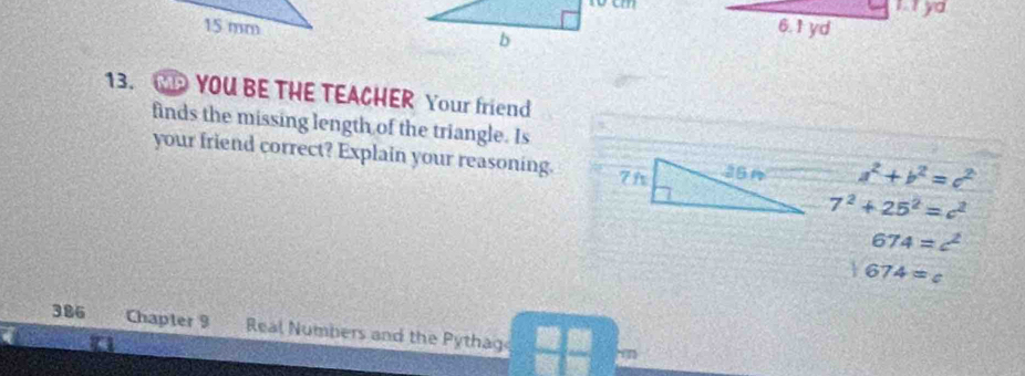 t0 cm I ya
15 mm 6.1 yd
b
13. YOU BE THE TEACHER Your friend 
finds the missing length of the triangle. Is 
your friend correct? Explain your reasoning. a^2+b^2=c^2
7^2+25^2=c^2
674=c^2
sqrt(674)=c
386 Chapter 9 Real Numbers and the Pythag