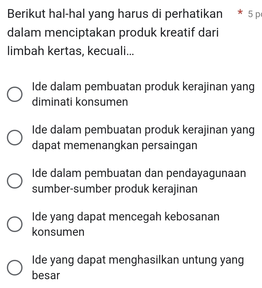 Berikut hal-hal yang harus di perhatikan * 5 p
dalam menciptakan produk kreatif dari
limbah kertas, kecuali...
Ide dalam pembuatan produk kerajinan yang
diminati konsumen
Ide dalam pembuatan produk kerajinan yang
dapat memenangkan persaingan
Ide dalam pembuatan dan pendayagunaan
sumber-sumber produk kerajinan
Ide yang dapat mencegah kebosanan
konsumen
Ide yang dapat menghasilkan untung yang
besar