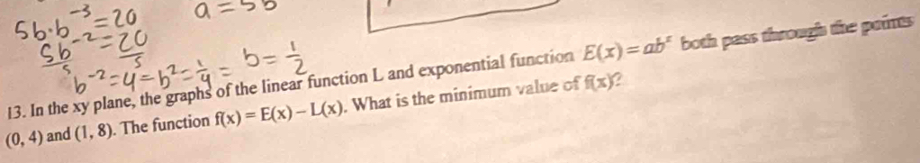 E(x)=ab^x
13. In the xy plane, the graphs of the linear function L and exponential function f(x) a both pass through the points
(0,4) and (1,8). The function f(x)=E(x)-L(x). What is the minimum value of