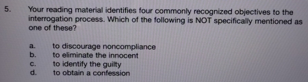 Your reading material identifies four commonly recognized objectives to the
interrogation process. Which of the following is NOT specifically mentioned as
one of these?
a. to discourage noncompliance
b. to eliminate the innocent
c. to identify the guilty
d. to obtain a confession