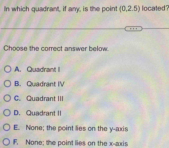 In which quadrant, if any, is the point (0,2.5) located?
Choose the correct answer below.
A. Quadrant I
B. Quadrant IV
C. Quadrant III
D. Quadrant II
E. None; the point lies on the y-axis
F. None; the point lies on the x-axis