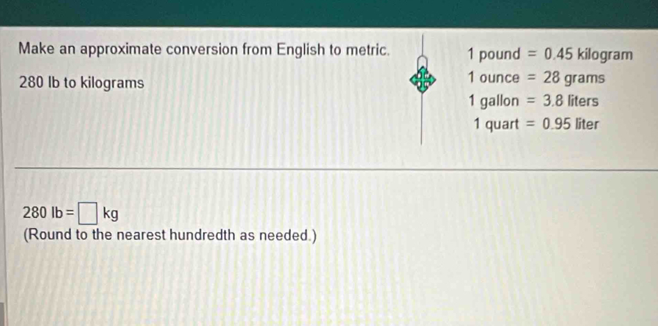 Make an approximate conversion from English to metric. 1 pound =0.45kilog ram
280 Ib to kilograms
1oun ce =28grams
1g_ allon =3.8liters
1q quart =0.95liter
280lb=□ kg
(Round to the nearest hundredth as needed.)