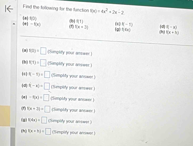 Find the following for the function f(x)=4x^2+2x-2.
(b)
(a) f(0) f(1) (c) f(-1)
(e) -f(x) f(x+3) f(4x) (d) f(-x)
(f) (g) f(x+h)
(h)
(a) f(0)=□ (Simplify your answer.)
(b) f(1)=□ (Simplify your answer.)
(c) f(-1)=□ (Simplify your answer.)
(d) f(-x)=□ (Simplify your answer.)
(e) -f(x)=□ (Simplify your answer.)
(f) f(x+3)=□ (Simplify your answer.)
(g) f(4x)=□ (Simplify your answer.)
(h) f(x+h)=□ (Simplify your answer.)