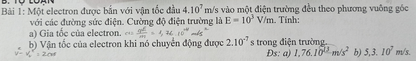 TÜ LOA 
Bài 1: Một electron được bắn với vận tốc đầu 4.10^7m/s vào một điện trường đều theo phương vuông góc 
với các đường sức điện. Cường độ điện trường là E=10^3V/m. Tính: 
a) Gia tốc của electron. 
b) Vận tốc của electron khi nó chuyển động được 2.10^(-7) S trong điện trường. 
Đs: a) 1,76.10^(13)m/s^2 b) 5,3.10^7m/s.