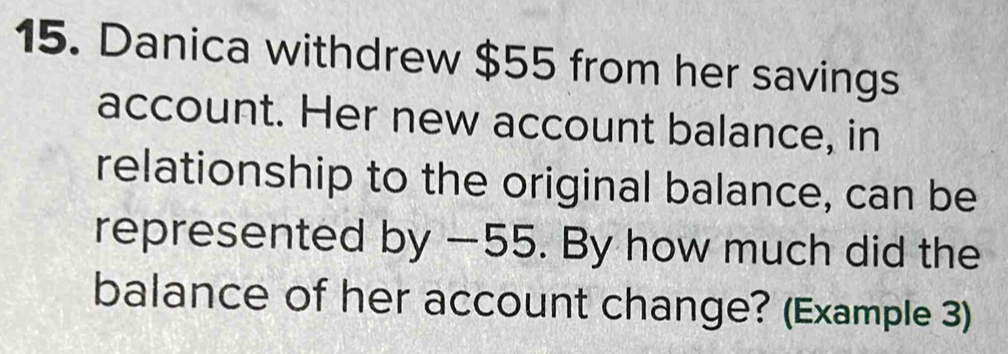 Danica withdrew $55 from her savings 
account. Her new account balance, in 
relationship to the original balance, can be 
represented by —55. By how much did the 
balance of her account change? (Example 3)