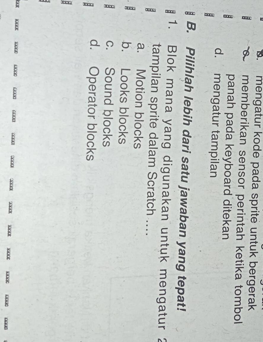 B. mengatur kode pada sprite untuk bergerak
a memberikan sensor perintah ketika tombol 
panah pada keyboard ditekan
d. mengatur tampilan
B. Pilihlah lebih dari satu jawaban yang tepat!
1. Blok mana yang digunakan untuk mengatur 
tampilan sprite dalam Scratch ...
a. Motion blocks
b. Looks blocks
a c. Sound blocks
d. Operator blocks
x xcot