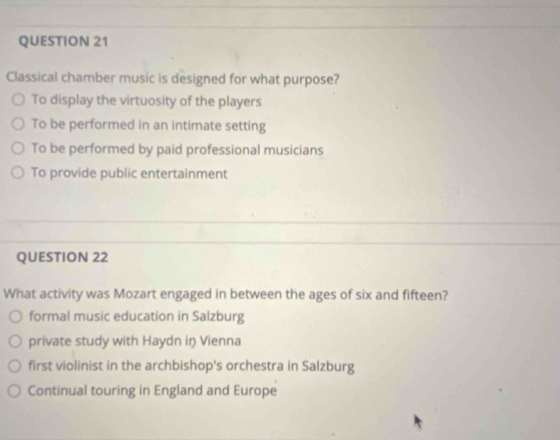 Classical chamber music is designed for what purpose?
To display the virtuosity of the players
To be performed in an intimate setting
To be performed by paid professional musicians
To provide public entertainment
QUESTION 22
What activity was Mozart engaged in between the ages of six and fifteen?
formal music education in Salzburg
private study with Haydn iŋ Vienna
first violinist in the archbishop's orchestra in Salzburg
Continual touring in England and Europe