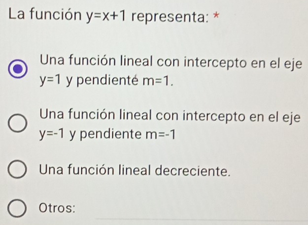 La función y=x+1 representa: *
Una función lineal con intercepto en el eje
y=1 y pendienté m=1.
Una función lineal con intercepto en el eje
y=-1 y pendiente m=-1
Una función lineal decreciente.
_
Otros: