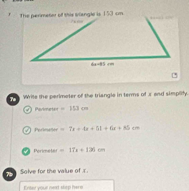 The perimeter of this triangle is 153 cm.
7s Write the perimeter of the triangle in terms of x and simplify.
Perimeter =153cm
Perimeter =7x+4x+51+6x+85cm
Perimeter =17x+136cm
7b Solve for the value of x.
Enter your next step here