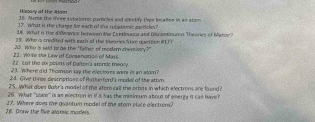 lartor lbel metbod ? 
History of the Atom 
16. Name the three subatomic particles and identify their location in an atom 
17. What is the charge for each of the subatomic particles? 
18. What is the difference between the Continuous and Discontinuous Theories of Matter? 
19. Who is credited with each of the theories from question #17? 
20. Who is said to be the "father of modern chemistry?” 
21. Write the Law of Conservation of Mass. 
22. List the six points of Dalton's atomic theory. 
23. Where did Thomson say the electrons were in an atom? 
24. Give three descriptions of Rutherford's model of the atom. 
25. What does Bohr's model of the atom call the orbits in which electrons are found? 
26. What “state” is an electron in if it has the minimum about of energy it can have? 
27. Where does the quantum model of the atom place electrons? 
28. Draw the five atomic models.