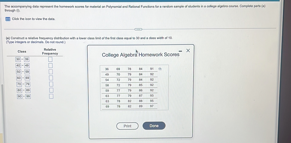 The accompanying data represent the homework scores for material on Polynomial and Rational Functions for a random sample of students in a college algebra course. Complete parts (a) 
through (i). 
Click the icon to view the data. 
(a) Construct a relative frequency distribution with a lower class limit of the first class equal to 30 and a class width of 10. 
(Type integers or decimals. Do not round.) 
College Algebra Homework Scores 


Print Done