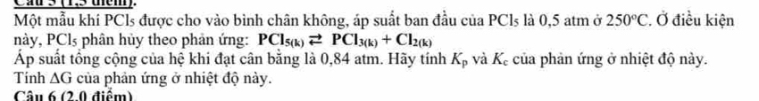 Cầ 3 (1,5 thêm) 
Một mẫu khí PCls được cho vào bình chân không, áp suất ban đầu của PCls là 0,5 atm ở 250°C Ở điều kiện 
này, PCl₃ phân hủy theo phản ứng: PCl_5(k)leftharpoons PCl_3(k)+Cl_2(k)
Áp suất tổng cộng của hệ khi đạt cân bằng là 0,84 atm. Hãy tính K_p và K_c của phản ứng ở nhiệt độ này. 
Tinh △ G của phản ứng ở nhiệt độ này. 
Câu 6 (2.0 điểm)