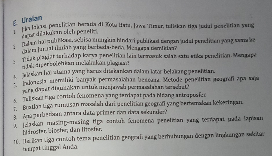 Uraian 
1. Jika lokasi penelitian berada di Kota Batu, Jawa Timur, tuliskan tiga judul penelitian yang 
dapat dilakukan oleh peneliti. 
2. Dalam hal publikasi, sebisa mungkin hindari publikasi dengan judul penelitian yang sama ke 
dalam jurnal ilmiah yang berbeda-beda. Mengapa demikian? 
3. Tidak plagiat terhadap karya penelitian lain termasuk salah satu etika penelitian. Mengapa 
tidak diperbolehkan melakukan plagiasi? 
4. Jelaskan hal utama yang harus ditekankan dalam latar belakang penelitian. 
5. Indonesia memiliki banyak permasalahan bencana. Metode penelitian geografi apa saja 
yang dapat digunakan untuk menjawab permasalahan tersebut? 
6. Tuliskan tiga contoh fenomena yang terdapat pada bidang antroposfen 
Buatlah tiga rumusan masalah dari penelitian geografi yang bertemakan kekeringan. 
8. Apa perbedaan antara data primer dan data sekunder? 
9. Jelaskan masing-masing tiga contoh fenomena penelitian yang terdapat pada lapisan 
hidrosfer, biosfer, dan litosfer. 
10. Berikan tiga contoh tema penelitian geografi yang berhubungan dengan lingkungan sekitar 
tempat tinggal Anda.