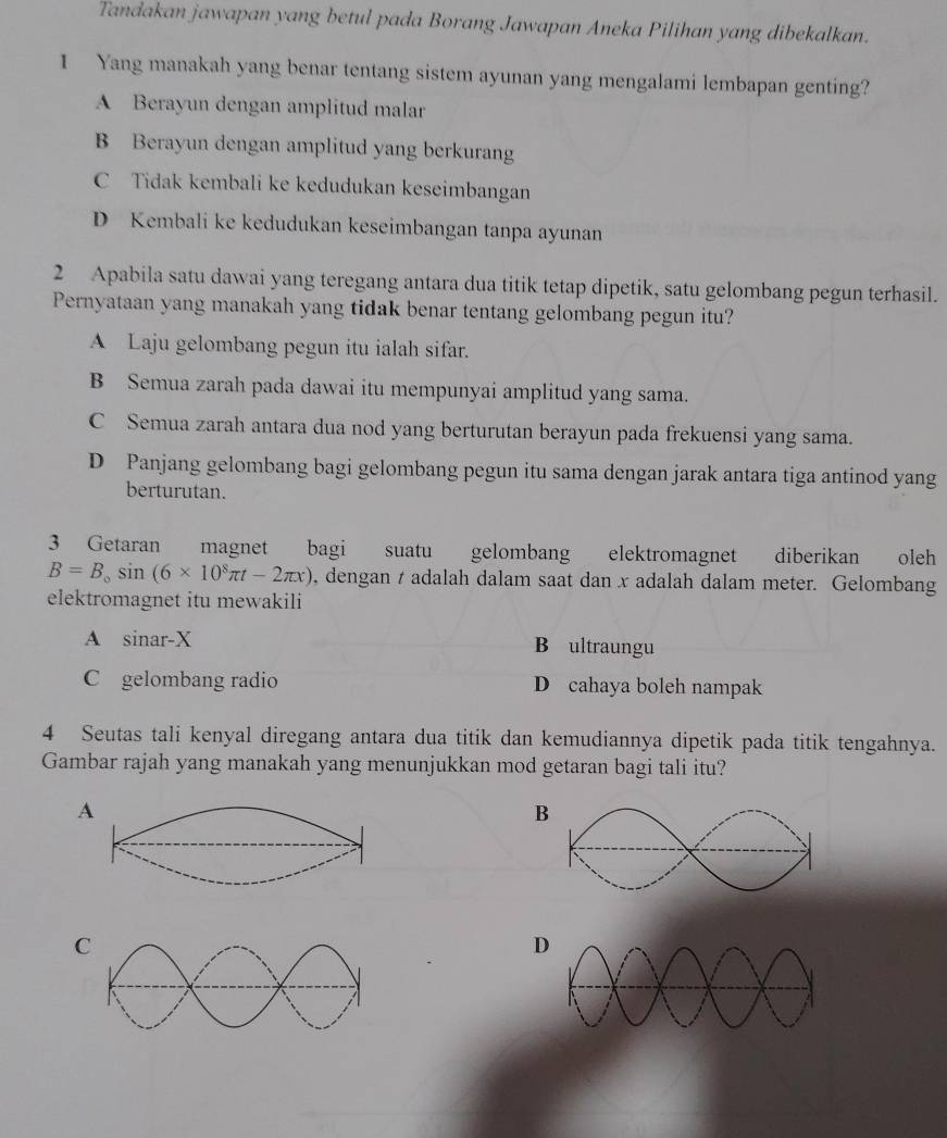 Tandakan jawapan yang betul pada Borang Jawapan Aneka Pilihan yang dibekalkan.
I Yang manakah yang benar tentang sistem ayunan yang mengalami lembapan genting?
A Berayun dengan amplitud malar
B Berayun dengan amplitud yang berkurang
C Tidak kembali ke kedudukan keseimbangan
D Kembali ke kedudukan keseimbangan tanpa ayunan
2 Apabila satu dawai yang teregang antara dua titik tetap dipetik, satu gelombang pegun terhasil.
Pernyataan yang manakah yang tidak benar tentang gelombang pegun itu?
A Laju gelombang pegun itu ialah sifar.
B Semua zarah pada dawai itu mempunyai amplitud yang sama.
C Semua zarah antara dua nod yang berturutan berayun pada frekuensi yang sama.
D Panjang gelombang bagi gelombang pegun itu sama dengan jarak antara tiga antinod yang
berturutan.
3 Getaran magnet bagi suatu gelombang elektromagnet diberikan oleh
B=B_0sin (6* 10^8π t-2π x) , dengan t adalah dalam saat dan x adalah dalam meter. Gelombang
elektromagnet itu mewakili
A sinar- X B ultraungu
C gelombang radio D cahaya boleh nampak
4 Seutas tali kenyal diregang antara dua titik dan kemudiannya dipetik pada titik tengahnya.
Gambar rajah yang manakah yang menunjukkan mod getaran bagi tali itu?
A
B
D