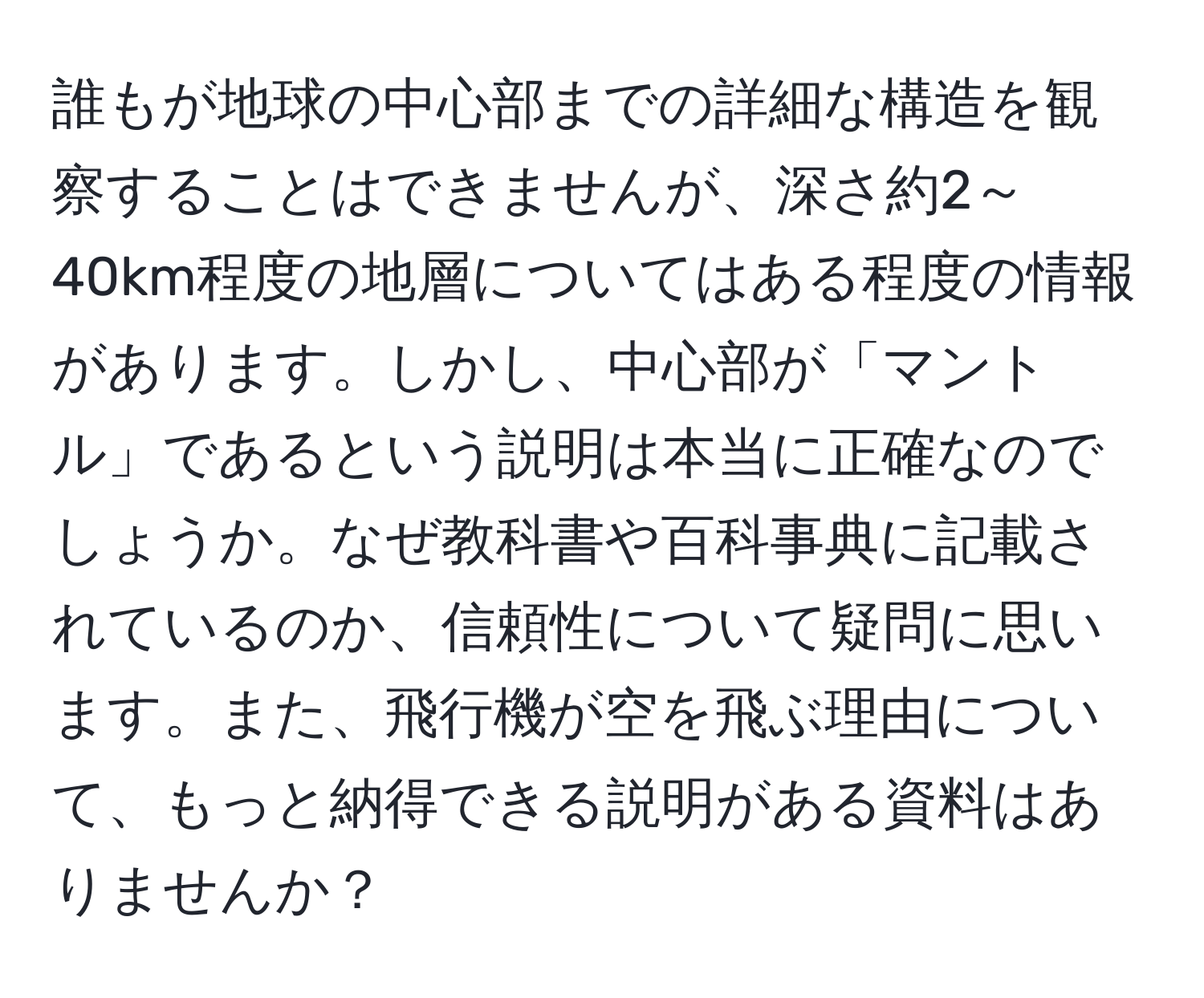 誰もが地球の中心部までの詳細な構造を観察することはできませんが、深さ約2～40km程度の地層についてはある程度の情報があります。しかし、中心部が「マントル」であるという説明は本当に正確なのでしょうか。なぜ教科書や百科事典に記載されているのか、信頼性について疑問に思います。また、飛行機が空を飛ぶ理由について、もっと納得できる説明がある資料はありませんか？