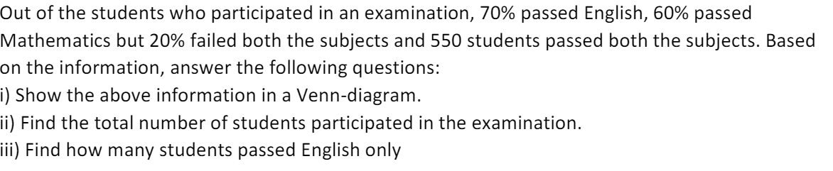 Out of the students who participated in an examination, 70% passed English, 60% passed 
Mathematics but 20% failed both the subjects and 550 students passed both the subjects. Based 
on the information, answer the following questions: 
i) Show the above information in a Venn-diagram. 
ii) Find the total number of students participated in the examination. 
iii) Find how many students passed English only