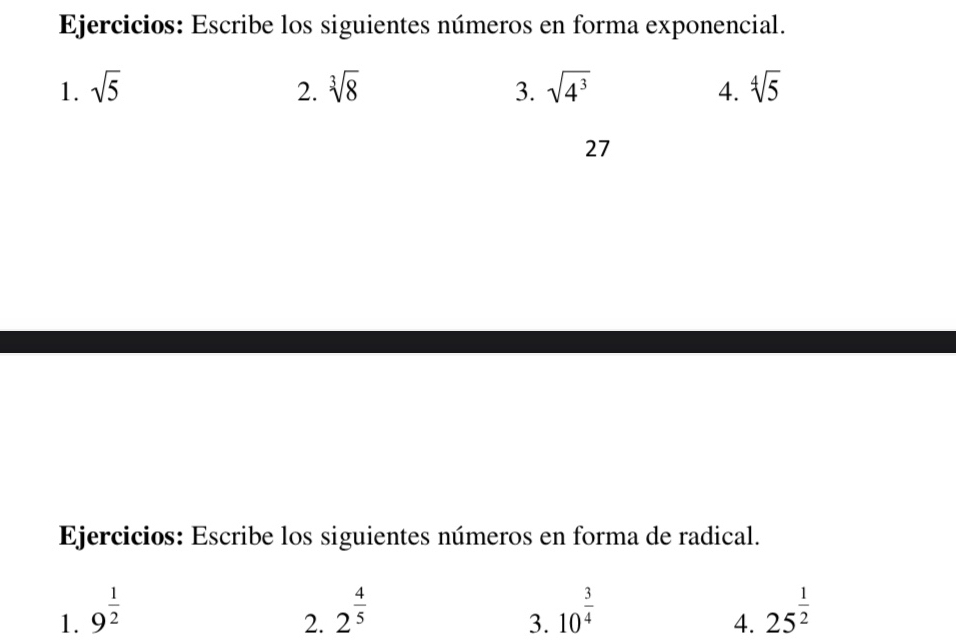 Ejercicios: Escribe los siguientes números en forma exponencial. 
1. sqrt(5) 2. sqrt[3](8) 3. sqrt(4^3) 4. sqrt[4](5)
27 
Ejercicios: Escribe los siguientes números en forma de radical. 
1. 9^(frac 1)2 2^(frac 4)5 10^(frac 3)4 25^(frac 1)2
2. 
3. 
4.