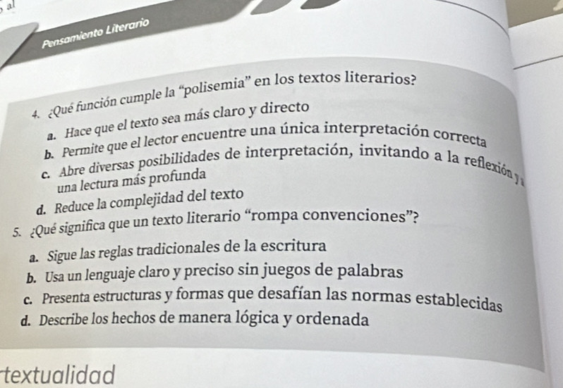 al
Pensamiento Literario
4 Qué función cumple la “polisemia” en los textos literarios?
a. Hace que el texto sea más claro y directo
b. Permite que el lector encuentre una única ínterpretación correcta
c. Abre diversas posibilidades de interpretación, invitando a la reflexión y
una lectura más profunda
d. Reduce la complejidad del texto
5. ¿Qué significa que un texto literario “rompa convenciones”?
a. Sigue las reglas tradicionales de la escritura
b. Usa un lenguaje claro y preciso sin juegos de palabras
c. Presenta estructuras y formas que desafían las normas establecidas
d. Describe los hechos de manera lógica y ordenada
textualidad