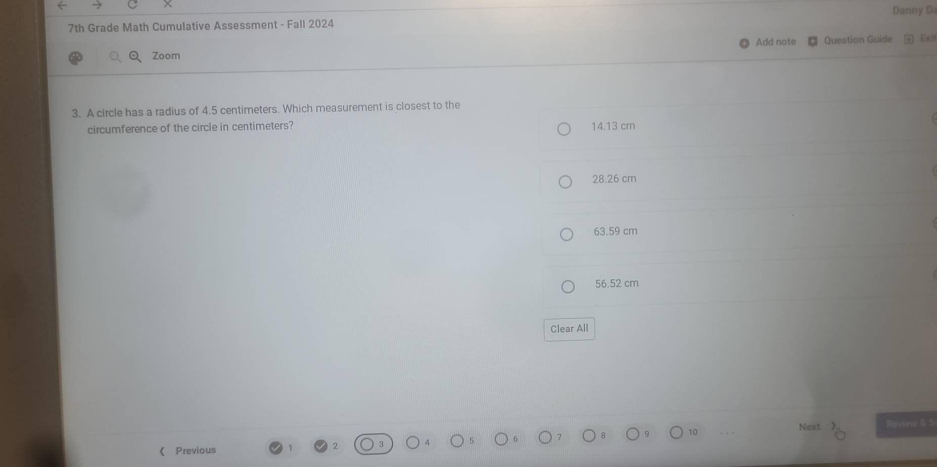 Danny Di
7th Grade Math Cumulative Assessment - Fall 2024
Add note Question Guide Exit
Zoom
3. A circle has a radius of 4.5 centimeters. Which measurement is closest to the
circumference of the circle in centimeters? 14.13 cm
28.26 cm
63.59 cm
56.52 cm
Clear All
Next Review & S
《 Previous