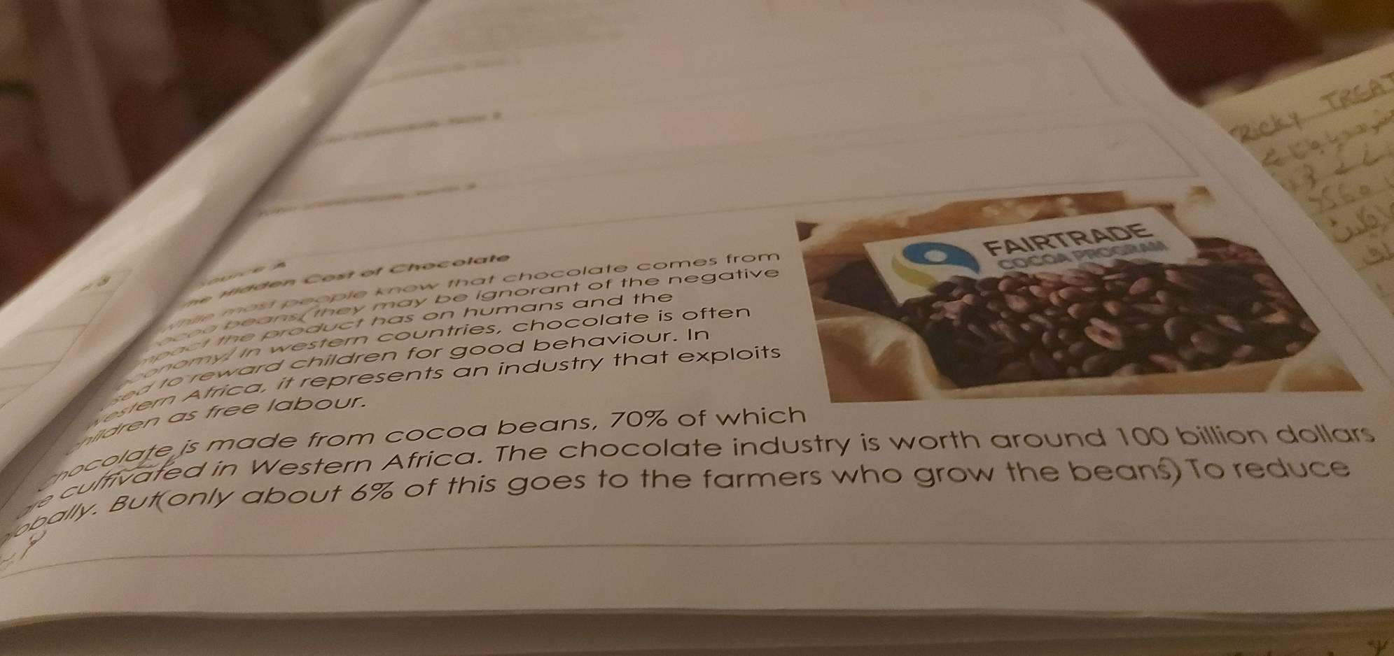 á 
d n C o t o t Ch o o l a t e 
thile most people know that chocolate comes fro 
spact the product has on humans and the 
bo e o beans, they may be ignorant of the negativ 
conomy! In western countries, chocolate is often 
ed to reward children for good behaviour. In 
estern Africa, it represents an industry that exploits 
s e e l a ur. 
o la te js made from cocoa beans, 70% of whic 
he culfivated in Western Africa. The chocolate industry is worth around 100 billion dollars
obally. But(only about 6% of this goes to the farmers who grow the beans) To reduce
