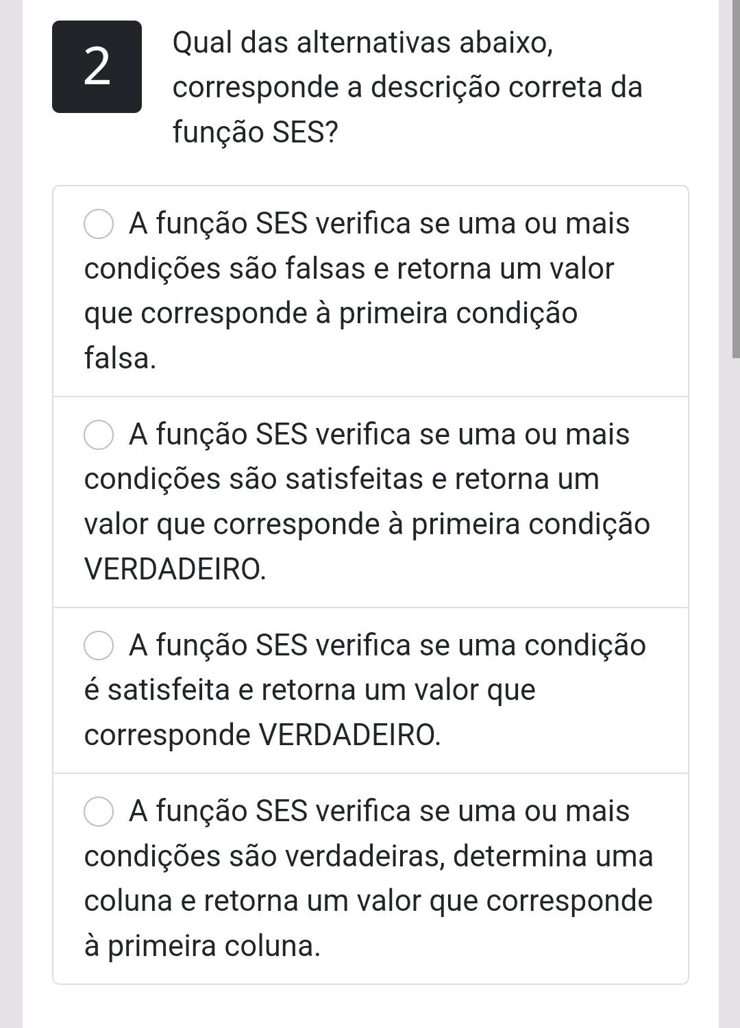 Qual das alternativas abaixo,
corresponde a descrição correta da
função SES?
A função SES verifica se uma ou mais
condições são falsas e retorna um valor
que corresponde à primeira condição
falsa.
A função SES verifica se uma ou mais
condições são satisfeitas e retorna um
valor que corresponde à primeira condição
VERDADEIRO.
A função SES verifica se uma condição
é satisfeita e retorna um valor que
corresponde VERDADEIRO.
A função SES verifica se uma ou mais
condições são verdadeiras, determina uma
coluna e retorna um valor que corresponde
à primeira coluna.