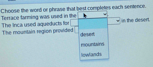 Choose the word or phrase that best completes each sentence.
Terrace farming was used in the
The Inca used aqueducts for in the desert.
The mountain region provided
desert
mountains
lowlands